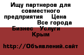 Ищу партнеров для совместного предприятия. › Цена ­ 1 000 000 000 - Все города Бизнес » Услуги   . Крым